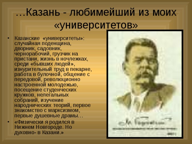 … Казань - любимейший из моих «университетов» Казанские «университеты»: случайная поденщина, дворник, садовник, чернорабочий, грузчик на пристани, жизнь в ночлежках, среди «бывших людей», изнурительный труд в пекарне, работа в булочной, общение с передовой, революционно настроенной молодежью, посещение студенческих кружков, нелегальных собраний, изучение народнических теорий, первое знакомство с марксизмом, первые душевные драмы… «Физически я родился в Нижнем Новгороде. Но духовно- в Казани.» 