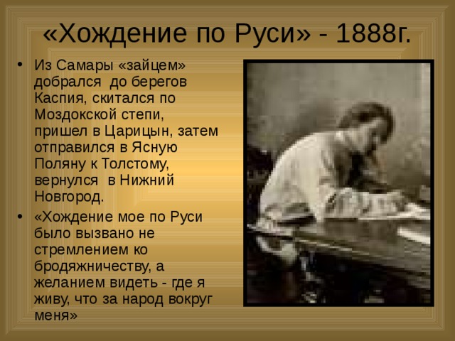 «Хождение по Руси» - 1888г. Из Самары «зайцем» добрался до берегов Каспия, скитался по Моздокской степи, пришел в Царицын, затем отправился в Ясную Поляну к Толстому, вернулся в Нижний Новгород. «Хождение мое по Руси было вызвано не стремлением ко бродяжничеству, а желанием видеть - где я живу, что за народ вокруг меня» 