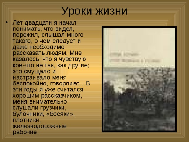 Уроки жизни Лет двадцати я начал понимать, что видел, пережил, слышал много такого, о чем следует и даже необходимо рассказать людям. Мне казалось, что я чувствую кое-что не так, как другие; это смущало и настраивало меня беспокойно, говорливо…В эти годы я уже считался хорошим рассказчиком, меня внимательно слушали грузчики, булочники, «босяки», плотники, железнодорожные рабочие. 