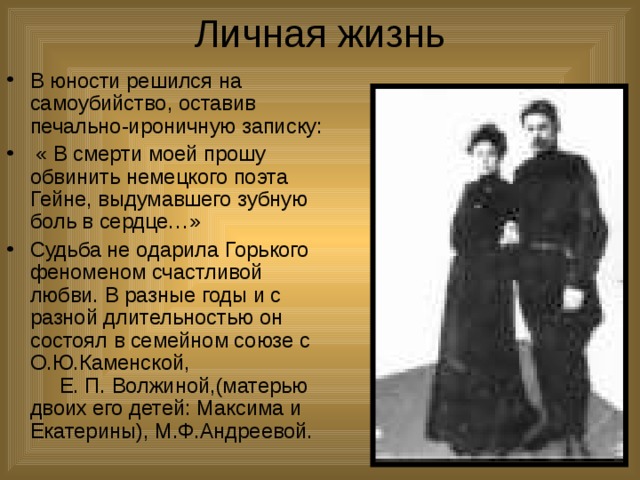 Личная жизнь В юности решился на самоубийство, оставив печально-ироничную записку:  « В смерти моей прошу обвинить немецкого поэта Гейне, выдумавшего зубную боль в сердце…» Судьба не одарила Горького феноменом счастливой любви. В разные годы и с разной длительностью он состоял в семейном союзе с О.Ю.Каменской, Е. П. Волжиной,(матерью двоих его детей: Максима и Екатерины), М.Ф.Андреевой. 