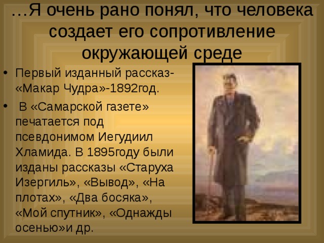 … Я очень рано понял, что человека создает его сопротивление окружающей среде Первый изданный рассказ- «Макар Чудра»-1892год.  В «Самарской газете» печатается под псевдонимом Иегудиил Хламида. В 1895году были изданы рассказы «Старуха Изергиль», «Вывод», «На плотах», «Два босяка», «Мой спутник», «Однажды осенью»и др. 