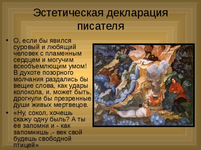 Эстетическая декларация писателя О, если бы явился суровый и любящий человек с пламенным сердцем и могучим всеобъемлющим умом! В духоте позорного молчания раздались бы вещие слова, как удары колокола, и, может быть, дрогнули бы презренные души живых мертвецов. «Ну, сокол, хочешь скажу одну быль? А ты ее запомни и - как запомнишь ,- век свой будешь свободной птицей» 