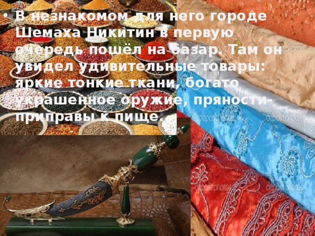 В незнакомом для него городе Шемаха Никитин в первую очередь пошёл на базар. Там он увидел удивительные товары: яркие тонкие ткани, богато украшенное оружие, пряности- приправы к пище. 