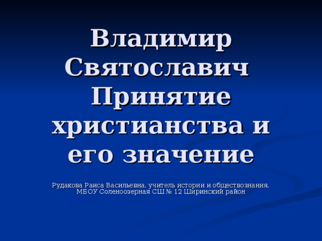 Владимир Святославич  Принятие христианства и его значение Рудакова Раиса Васильевна, учитель истории и обществознания, МБОУ Соленоозерная СШ № 12 Ширинский район 