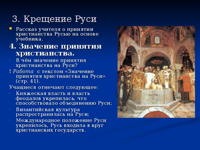 3. Крещение Руси Рассказ учителя о принятии христианства Русью на основе учебника. 4. Значение принятия христианства. В чём значение принятия христианства на Руси? ! Работа  с текстом «Значение принятия христианства на Руси» (стр. 41). Учащиеся отмечают следующее: Княжеская власть и власть феодалов укрепилась, что способствовало объединению Руси; Византийская культура распространилась на Руси; Международное положение Руси укрепилось, Русь входила в круг христианских государств. 