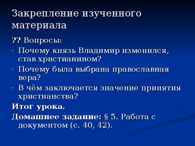 Закрепление изученного материала ?? Вопросы: Почему князь Владимир изменился, став христианином? Почему была выбрана православная вера? В чём заключается значение принятия христианства? Итог урока. Домашнее задание: § 5.  Работа с документом (с. 40, 42). 