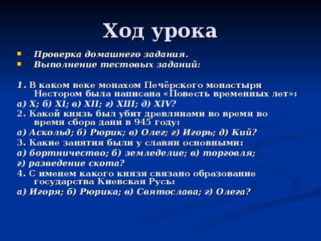 Проверка домашнего задания. Выполнение тестовых заданий:  1 . В каком веке монахом Печёрского монастыря Нестором была написана «Повесть временных лет»: а) X ; б) XI ; в) XII ; г) XIII ; д) XIV ? 2. Какой князь был убит древлянами во время во время сбора дани в 945 году:  а) Аскольд; б) Рюрик; в) Олег; г) Игорь; д) Кий? 3. Какие занятия были у славян основными: а) бортничество; б) земледелие; в) торговля; г) разведение скота? 4. С именем какого князя связано образование государства Киевская Русь: а) Игоря; б) Рюрика; в) Святослава; г) Олега? 