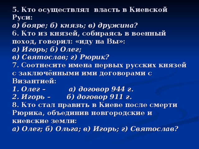 5. Кто осуществлял власть в Киевской Руси:  а) бояре; б) князь; в) дружина?  6. Кто из князей, собираясь в военный поход, говорил: «иду на Вы»:  а) Игорь; б) Олег;  в) Святослав; г) Рюрик?  7. Соотнесите имена первых русских князей с заключёнными ими договорами с Византией:  1. Олег – а) договор 944 г.  2. Игорь – б) договор 911 г.  8. Кто стал править в Киеве после смерти Рюрика, объединив новгородские и киевские земли:  а) Олег; б) Ольга; в) Игорь; г) Святослав? 
