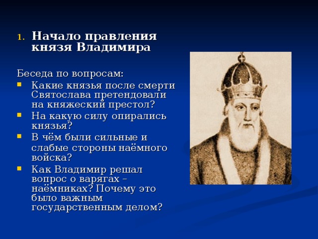 Начало правления князя Владимира  Беседа по вопросам: Какие князья после смерти Святослава претендовали на княжеский престол? На какую силу опирались князья? В чём были сильные и слабые  стороны наёмного войска? Как Владимир решал вопрос о варягах – наёмниках? Почему это было важным государственным делом?  