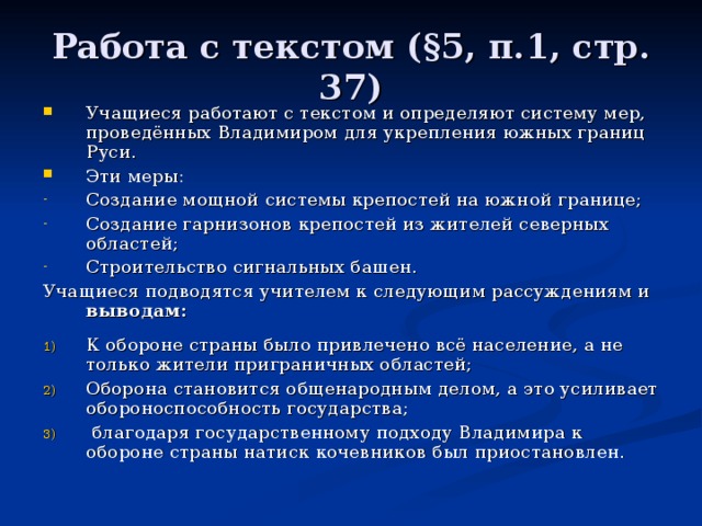 Работа с текстом ( § 5, п.1, стр. 37) Учащиеся работают с текстом и определяют систему мер, проведённых Владимиром для укрепления южных границ Руси. Эти меры: Создание мощной системы крепостей на южной границе; Создание гарнизонов крепостей из жителей северных областей; Строительство сигнальных башен. Учащиеся подводятся учителем к следующим рассуждениям и выводам:  К обороне страны было привлечено всё население, а не только жители приграничных областей; Оборона становится общенародным делом, а это усиливает обороноспособность государства;  благодаря государственному подходу Владимира к обороне страны натиск кочевников был приостановлен. 