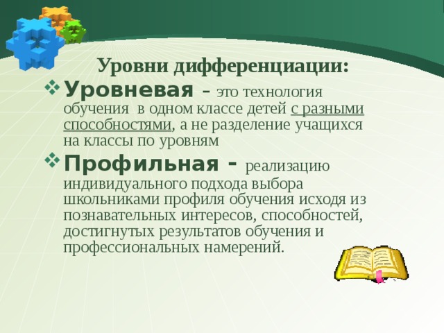  Уровни дифференциации: Уровневая – это технология обучения в одном классе детей с разными способностями , а не разделение учащихся на классы по уровням Профильная - реализацию индивидуального подхода выбора школьниками профиля обучения исходя из познавательных интересов, способностей, достигнутых результатов обучения и профессиональных намерений. 