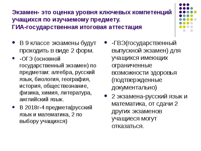 Экзамен- это оценка уровня ключевых компетенций учащихся по изучаемому предмету.  ГИА-государственная итоговая аттестация В 9 классе экзамены будут проходить в виде 2 форм. -ОГЭ (основной государственный экзамен) по предметам: алгебра, русский язык, биология, география, история, обществознание, физика, химия, литература, английский язык. В 2018г-4 предмета(русский язык и математика, 2 по выбору учащихся)  -ГВЭ(государственный выпускной экзамен) для учащихся имеющих ограниченные возможности здоровья (подтвержденные документально) 2 экзамена-русский язык и математика, от сдачи 2 других экзаменов учащиеся могут отказаться. 