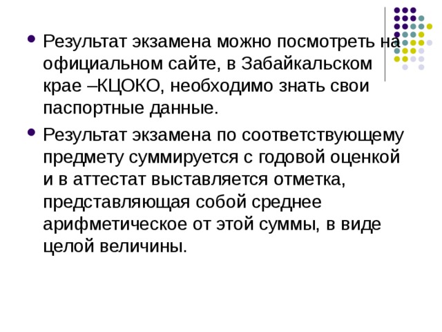 Результат экзамена можно посмотреть на официальном сайте, в Забайкальском крае –КЦОКО, необходимо знать свои паспортные данные. Результат экзамена по соответствующему предмету суммируется с годовой оценкой и в аттестат выставляется отметка, представляющая собой среднее арифметическое от этой суммы, в виде целой величины. 