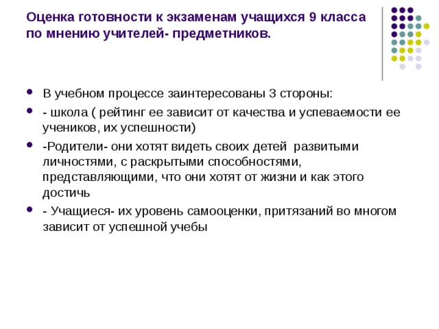 Оценка готовности к экзаменам учащихся 9 класса по мнению учителей- предметников.   В учебном процессе заинтересованы 3 стороны: - школа ( рейтинг ее зависит от качества и успеваемости ее учеников, их успешности) -Родители- они хотят видеть своих детей развитыми личностями, с раскрытыми способностями, представляющими, что они хотят от жизни и как этого достичь - Учащиеся- их уровень самооценки, притязаний во многом зависит от успешной учебы 