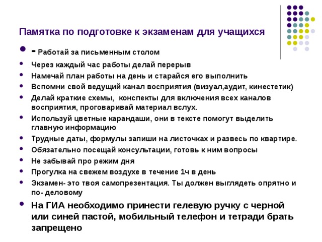 Памятка по подготовке к экзаменам для учащихся - Работай за письменным столом Через каждый час работы делай перерыв Намечай план работы на день и старайся его выполнить Вспомни свой ведущий канал восприятия (визуал,аудит, кинестетик) Делай краткие схемы, конспекты для включения всех каналов восприятия, проговаривай материал вслух. Используй цветные карандаши, они в тексте помогут выделить главную информацию Трудные даты, формулы запиши на листочках и развесь по квартире. Обязательно посещай консультации, готовь к ним вопросы Не забывай про режим дня Прогулка на свежем воздухе в течение 1ч в день Экзамен- это твоя самопрезентация. Ты должен выглядеть опрятно и по- деловому На ГИА необходимо принести гелевую ручку с черной или синей пастой, мобильный телефон и тетради брать запрещено  