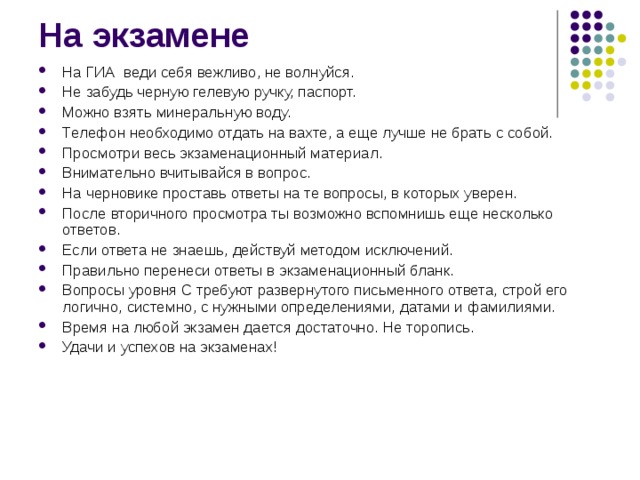 На экзамене   На ГИА веди себя вежливо, не волнуйся. Не забудь черную гелевую ручку, паспорт. Можно взять минеральную воду. Телефон необходимо отдать на вахте, а еще лучше не брать с собой. Просмотри весь экзаменационный материал. Внимательно вчитывайся в вопрос. На черновике проставь ответы на те вопросы, в которых уверен. После вторичного просмотра ты возможно вспомнишь еще несколько ответов. Если ответа не знаешь, действуй методом исключений. Правильно перенеси ответы в экзаменационный бланк. Вопросы уровня С требуют развернутого письменного ответа, строй его логично, системно, с нужными определениями, датами и фамилиями. Время на любой экзамен дается достаточно. Не торопись. Удачи и успехов на экзаменах!  