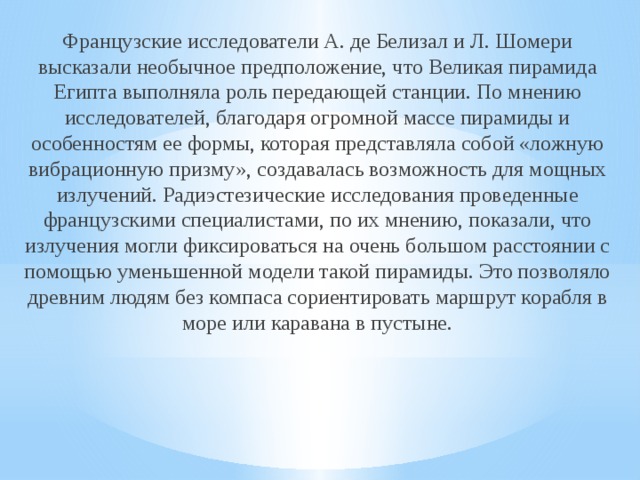 Французские исследователи А. де Белизал и Л. Шомери высказали необычное предположение, что Великая пирамида Египта выполняла роль передающей станции. По мнению исследователей, благодаря огромной массе пирамиды и особенностям ее формы, которая представляла собой «ложную вибрационную призму», создавалась возможность для мощных излучений. Радиэстезические исследования проведенные французскими специалистами, по их мнению, показали, что излучения могли фиксироваться на очень большом расстоянии с помощью уменьшенной модели такой пирамиды. Это позволяло древним людям без компаса сориентировать маршрут корабля в море или каравана в пустыне. 