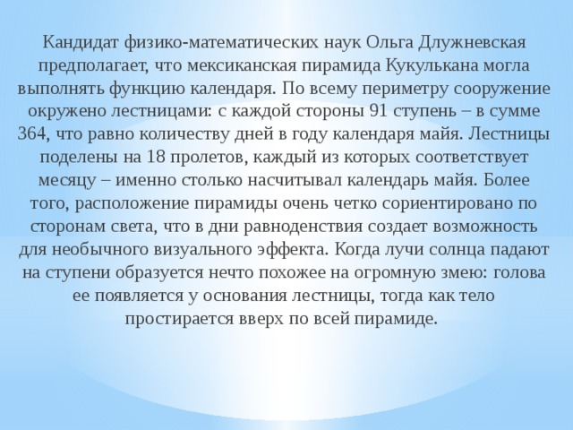 Кандидат физико-математических наук Ольга Длужневская предполагает, что мексиканская пирамида Кукулькана могла выполнять функцию календаря. По всему периметру сооружение окружено лестницами: с каждой стороны 91 ступень – в сумме 364, что равно количеству дней в году календаря майя. Лестницы поделены на 18 пролетов, каждый из которых соответствует месяцу – именно столько насчитывал календарь майя. Более того, расположение пирамиды очень четко сориентировано по сторонам света, что в дни равноденствия создает возможность для необычного визуального эффекта. Когда лучи солнца падают на ступени образуется нечто похожее на огромную змею: голова ее появляется у основания лестницы, тогда как тело простирается вверх по всей пирамиде. 