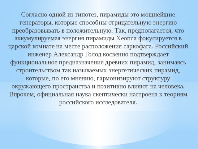 Согласно одной из гипотез, пирамиды это мощнейшие генераторы, которые способны отрицательную энергию преобразовывать в положительную. Так, предполагается, что аккумулируемая энергия пирамиды Хеопса фокусируется в царской комнате на месте расположения саркофага. Российский инженер Александр Голод косвенно подтверждает функциональное предназначение древних пирамид, занимаясь строительством так называемых энергетических пирамид, которые, по его мнению, гармонизируют структуру окружающего пространства и позитивно влияют на человека. Впрочем, официальная наука скептически настроена к теориям российского исследователя. 