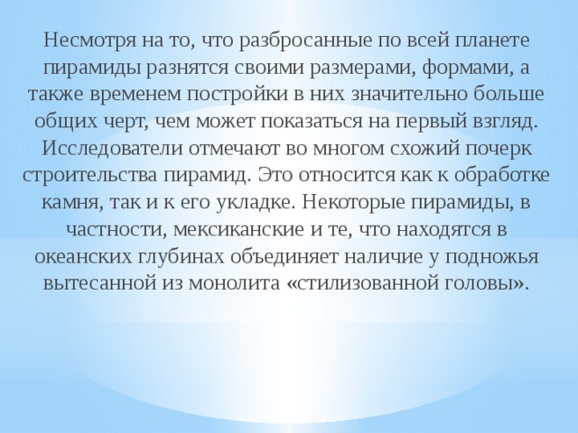 Несмотря на то, что разбросанные по всей планете пирамиды разнятся своими размерами, формами, а также временем постройки в них значительно больше общих черт, чем может показаться на первый взгляд. Исследователи отмечают во многом схожий почерк строительства пирамид. Это относится как к обработке камня, так и к его укладке. Некоторые пирамиды, в частности, мексиканские и те, что находятся в океанских глубинах объединяет наличие у подножья вытесанной из монолита «стилизованной головы».    
