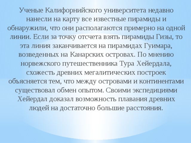 Ученые Калифорнийского университета недавно нанесли на карту все известные пирамиды и обнаружили, что они располагаются примерно на одной линии. Если за точку отсчета взять пирамиды Гизы, то эта линия заканчивается на пирамидах Гуимара, возведенных на Канарских островах. По мнению норвежского путешественника Тура Хейердала, схожесть древних мегалитических построек объясняется тем, что между островами и континентами существовал обмен опытом. Своими экспедициями Хейердал доказал возможность плавания древних людей на достаточно большие расстояния.    