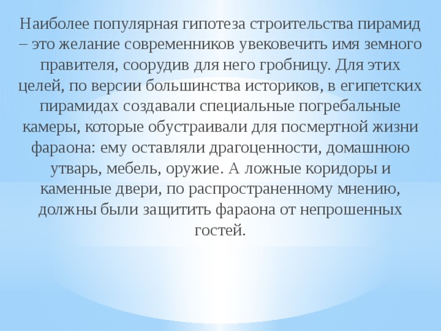 Наиболее популярная гипотеза строительства пирамид – это желание современников увековечить имя земного правителя, соорудив для него гробницу. Для этих целей, по версии большинства историков, в египетских пирамидах создавали специальные погребальные камеры, которые обустраивали для посмертной жизни фараона: ему оставляли драгоценности, домашнюю утварь, мебель, оружие. А ложные коридоры и каменные двери, по распространенному мнению, должны были защитить фараона от непрошенных гостей.    