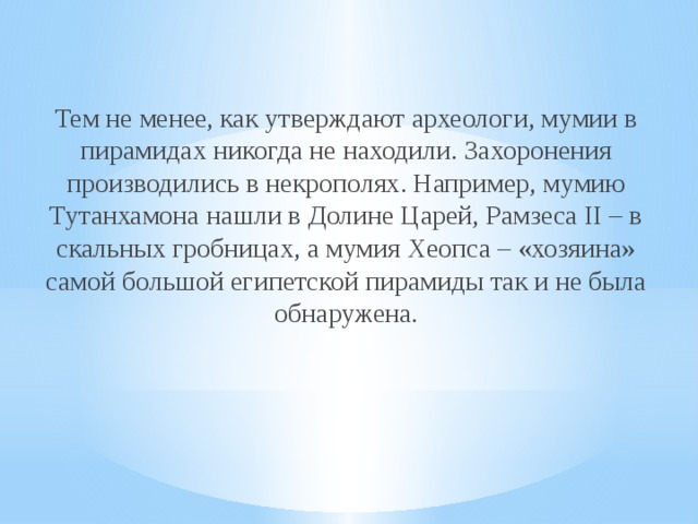 Тем не менее, как утверждают археологи, мумии в пирамидах никогда не находили. Захоронения производились в некрополях. Например, мумию Тутанхамона нашли в Долине Царей, Рамзеса II – в скальных гробницах, а мумия Хеопса – «хозяина» самой большой египетской пирамиды так и не была обнаружена.    