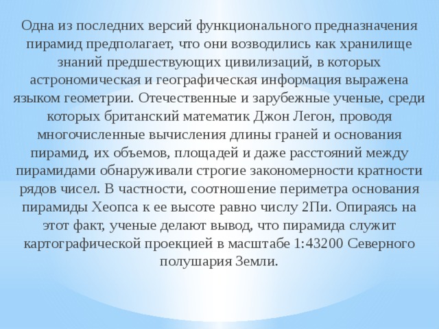 Одна из последних версий функционального предназначения пирамид предполагает, что они возводились как хранилище знаний предшествующих цивилизаций, в которых астрономическая и географическая информация выражена языком геометрии. Отечественные и зарубежные ученые, среди которых британский математик Джон Легон, проводя многочисленные вычисления длины граней и основания пирамид, их объемов, площадей и даже расстояний между пирамидами обнаруживали строгие закономерности кратности рядов чисел. В частности, соотношение периметра основания пирамиды Хеопса к ее высоте равно числу 2Пи. Опираясь на этот факт, ученые делают вывод, что пирамида служит картографической проекцией в масштабе 1:43200 Северного полушария Земли. 