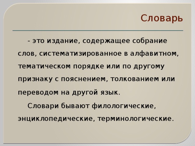 Словарь    - это издание, содержащее собрание слов, систематизированное в алфавитном, тематическом порядке или по другому признаку с пояснением, толкованием или переводом на другой язык.    Словари бывают филологические, энциклопедические, терминологические. 