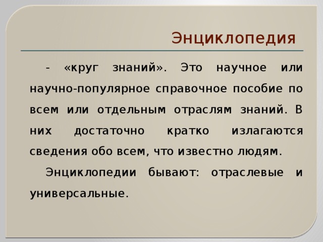 Энциклопедия    - «круг знаний». Это научное или научно-популярное справочное пособие по всем или отдельным отраслям знаний. В них достаточно кратко излагаются сведения обо всем, что известно людям.   Энциклопедии бывают: отраслевые и универсальные. 
