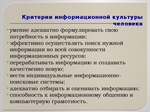  Критерии информационной культуры человека   умение адекватно формулировать свою потребность в информации; эффективно осуществлять поиск нужной информации во всей совокупности информационных ресурсов; перерабатывать информацию и создавать качественно новую; вести индивидуальные информационно-поисковые системы; адекватно отбирать и оценивать информацию; способность к информационному общению и компьютерную грамотность. 