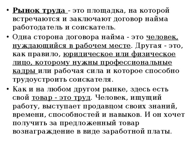 Рынок труда - это площадка, на которой встречаются и заключают договор найма работодатель и соискатель. Одна сторона договора найма - это человек, нуждающийся в рабочем месте . Другая - это, как правило, юридическое или физическое лицо, которому нужны профессиональные кадры или рабочая сила и которое способно трудоустроить соискателя. Как и на любом другом рынке, здесь есть свой товар - это труд . Человек, ищущий работу, выступает продавцом своих знаний, времени, способностей и навыков. И он хочет получить за предложенный товар вознаграждение в виде заработной платы. 
