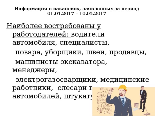 Информация о вакансиях, заявленных за период 01.01.2017 – 10.05.2017   Наиболее востребованы у работодателей: водители автомобиля, специалисты,  повара, уборщики, швеи, продавцы,  машинисты экскаватора, менеджеры,  электрогазосварщики, медицинские работники, слесари по ремонту автомобилей, штукатуры, токари.  
