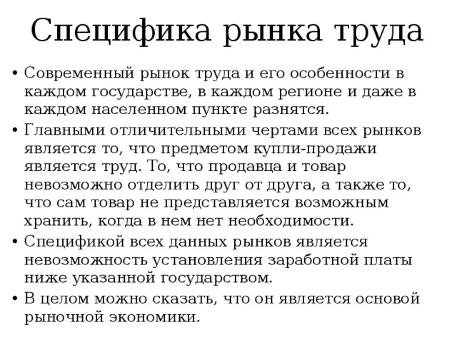 Специфика рынка труда Современный рынок труда и его особенности в каждом государстве, в каждом регионе и даже в каждом населенном пункте разнятся. Главными отличительными чертами всех рынков является то, что предметом купли-продажи является труд. То, что продавца и товар невозможно отделить друг от друга, а также то, что сам товар не представляется возможным хранить, когда в нем нет необходимости. Спецификой всех данных рынков является невозможность установления заработной платы ниже указанной государством. В целом можно сказать, что он является основой рыночной экономики. 