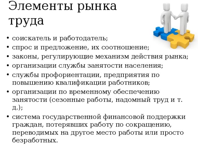Элементы рынка труда соискатель и работодатель; спрос и предложение, их соотношение; законы, регулирующие механизм действия рынка; организации службы занятости населения; службы профориентации, предприятия по повышению квалификации работников; организации по временному обеспечению занятости (сезонные работы, надомный труд и т. д.); система государственной финансовой поддержки граждан, потерявших работу по сокращению, переводимых на другое место работы или просто безработных. 