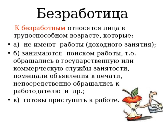 Безработица  К безработным относятся лица в трудоспособном возрасте, которые: а) не имеют работы (доходного занятия); б) занимаются поиском работы, т.е. обращались в государственную или коммерческую службы занятости, помещали объявления в печати, непосредственно обращались к работодателю и др.; в) готовы приступить к работе. 