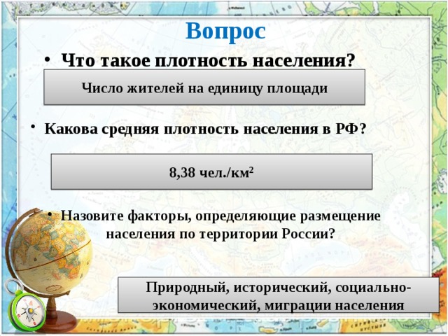 Вопрос Что такое плотность населения? Число жителей на единицу площади Какова средняя плотность населения в РФ? 8,38 чел./км 2 Назовите факторы, определяющие размещение населения по территории России? Природный, исторический, социально-экономический, миграции населения 