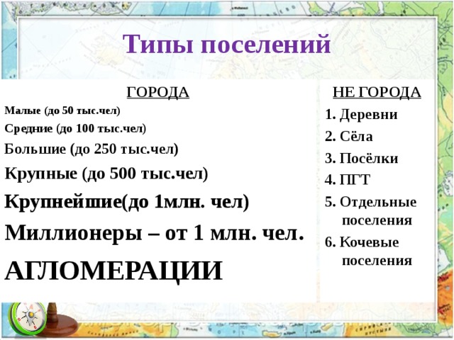 Типы поселений ГОРОДА Малые (до 50 тыс.чел) Средние (до 100 тыс.чел) Большие (до 250 тыс.чел) Крупные (до 500 тыс.чел) Крупнейшие(до 1млн. чел) Миллионеры – от 1 млн. чел. АГЛОМЕРАЦИИ НЕ ГОРОДА 1. Деревни 2. Сёла 3. Посёлки 4. ПГТ 5. Отдельные поселения 6. Кочевые поселения  