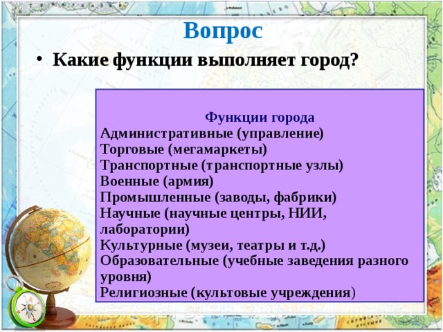 Вопрос Какие функции выполняет город? Функции города Административные (управление) Торговые (мегамаркеты) Транспортные (транспортные узлы) Военные (армия) Промышленные (заводы, фабрики) Научные (научные центры, НИИ, лаборатории) Культурные (музеи, театры и т.д.) Образовательные (учебные заведения разного уровня) Религиозные (культовые учреждения ) 