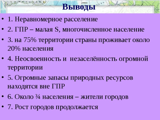 Выводы 1. Неравномерное расселение 2. ГПР – малая S , многочисленное население 3. на 75% территории страны проживает около 20% населения 4. Неосвоенность и незаселённость огромной территории 5. Огромные запасы природных ресурсов находятся вне ГПР 6. Около ¾ населения – жители городов 7. Рост городов продолжается 
