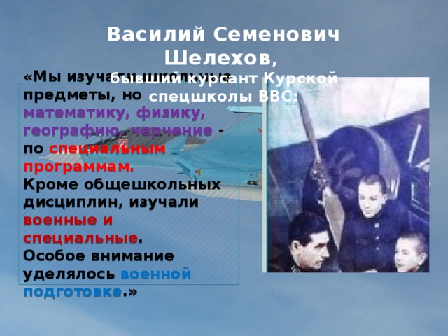 Василий Семенович Шелехов ,  бывший курсант Курской спецшколы ВВС:   «Мы изучали школьные предметы, но математику, физику, географию, черчение - по специальным программам.  Кроме общешкольных дисциплин, изучали военные и специальные .  Особое внимание уделялось военной подготовке .» 