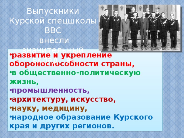 Выпускники Курской спецшколы ВВС  внесли значительный вклад в: развитие и укрепление обороноспособности страны, в общественно-политическую жизнь, промышленность, архитектуру, искусство, науку, медицину, народное образование Курского края и других регионов.  