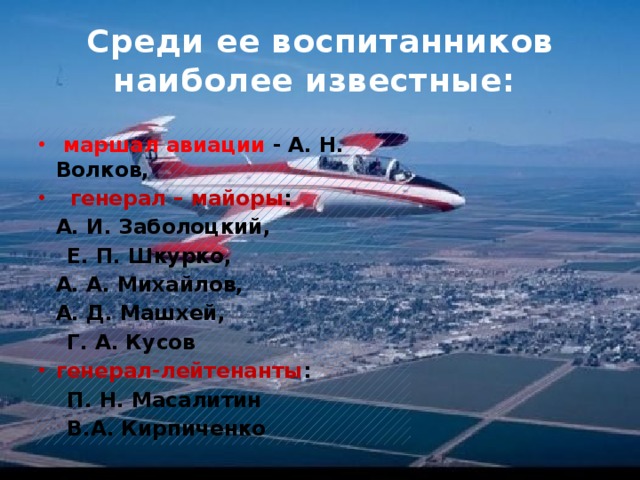 Среди ее воспитанников наиболее известные:  маршал авиации - А. Н. Волков,  генерал – майоры :   А. И. Заболоцкий,  Е. П. Шкурко,  А. А. Михайлов,  А. Д. Машхей,  Г. А. Кусов генерал-лейтенанты :  П. Н. Масалитин     В.А. Кирпиченко 