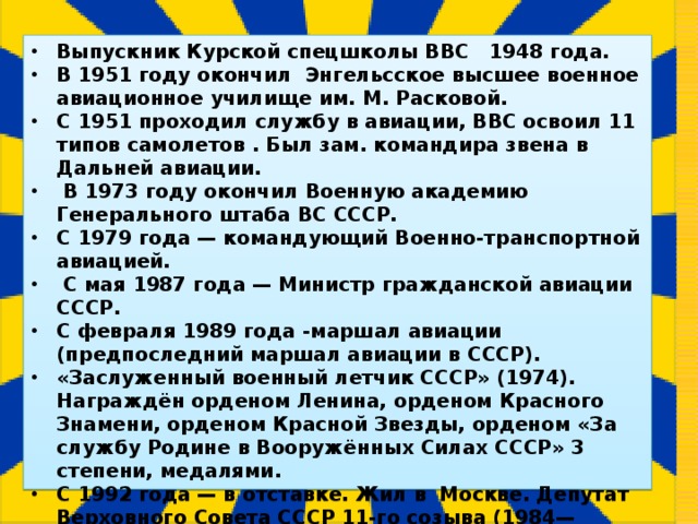 Выпускник Курской спецшколы ВВС 1948 года. В 1951 году окончил Энгельсское высшее военное авиационное училище им. М. Расковой. С 1951 проходил службу в авиации, ВВС освоил 11 типов самолетов . Был зам. командира звена в Дальней авиации.  В 1973 году окончил Военную академию Генерального штаба ВС СССР. С 1979 года — командующий Военно-транспортной авиацией.  С мая 1987 года — Министр гражданской авиации СССР. С февраля 1989 года -маршал авиации (предпоследний маршал авиации в СССР). «Заслуженный военный летчик СССР» (1974). Награждён орденом Ленина, орденом Красного Знамени, орденом Красной Звезды, орденом «За службу Родине в Вооружённых Силах СССР» 3 степени, медалями. С 1992 года — в отставке. Жил в Москве. Депутат Верховного Совета СССР 11-го созыва (1984—1989). Умер 7 декабря 2005 г в Москве.    