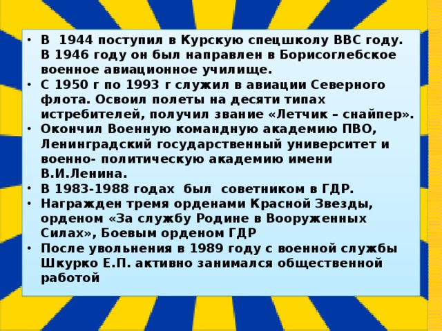 В 1944 поступил в Курскую спецшколу ВВС году. В 1946 году он был направлен в Борисоглебское военное авиационное училище. С 1950 г по 1993 г служил в авиации Северного флота. Освоил полеты на десяти типах истребителей, получил звание «Летчик – снайпер». Окончил Военную командную академию ПВО, Ленинградский государственный университет и военно- политическую академию имени В.И.Ленина. В 1983-1988 годах был советником в ГДР. Награжден тремя орденами Красной Звезды, орденом «За службу Родине в Вооруженных Силах», Боевым орденом ГДР После увольнения в 1989 году с военной службы Шкурко Е.П. активно занимался общественной работой 