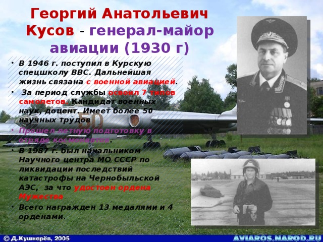 Георгий Анатольевич Кусов - генерал-майор авиации (1930 г) В 1946 г. поступил в Курскую спецшколу ВВС. Дальнейшая жизнь связана с военной авиацией .  За период службы освоил 7 типов самолетов. Канди дат военных наук, доцент. Имеет более 50 научных трудов Прошел летную подготовку в отряде космонавтов . В 1987 г. был начальником Научного центра МО СССР по ликвидации последствий катастрофы на Чернобыльской АЭС, за что удостоен ордена Мужества Всего награжден 13 медалями и 4 орденами.    