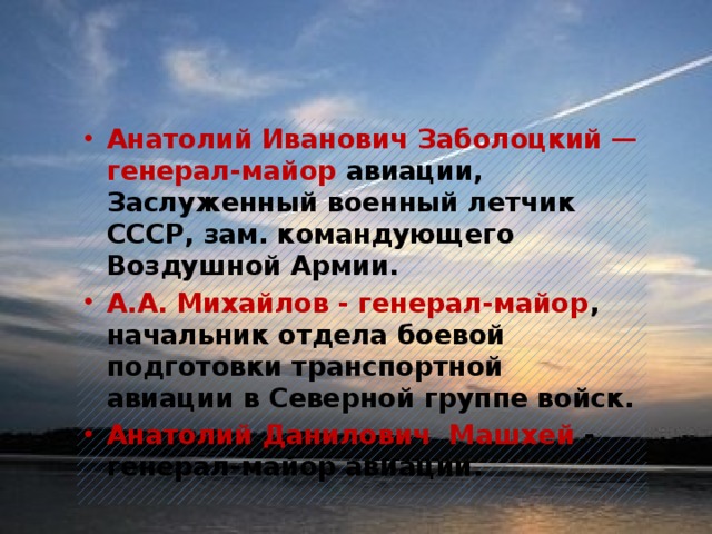 Анатолий Иванович Заболоцкий — генерал-майор авиации, Заслуженный военный летчик СССР, зам. командующего Воздушной Армии. А.А. Михайлов - генерал-майор , начальник отдела боевой подготовки транспортной авиации в Северной группе войск. Анатолий Данилович  Машхей - генерал-майор авиации.    