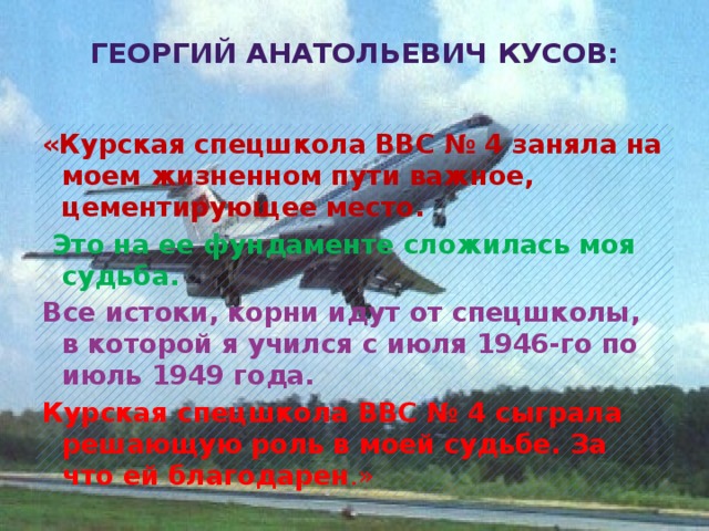 Георгий Анатольевич Кусов: «Курская спецшкола ВВС № 4 заняла на моем жизненном пути важное, цементирующее место.  Это на ее фундаменте сложилась моя судьба. Все истоки, корни идут от спецшколы, в которой я учился с июля 1946-го по июль 1949 года. Курская спецшкола ВВС № 4 сыграла решающую роль в моей судьбе. За что ей благодарен .»   