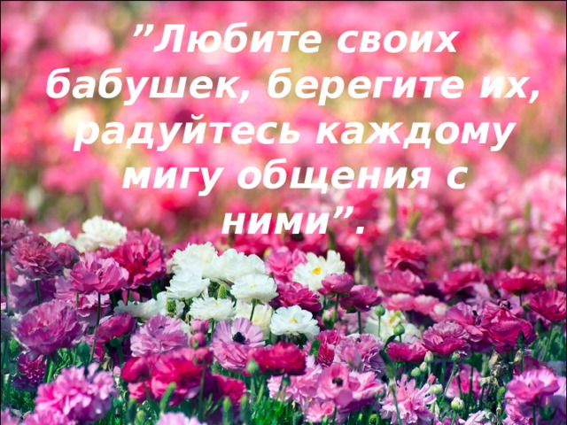 ” Любите своих бабушек, берегите их, радуйтесь каждому мигу общения с ними”. 