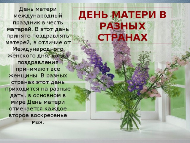 День матери международный праздник в честь матерей. В этот день принято поздравлять матерей, в отличие от Международного женского дня, когда поздравления принимают все женщины. В разных странах этот день приходится на разные даты, в основном в мире День матери отмечается каждое второе воскресенье мая. ДЕНЬ матери в разных странах 